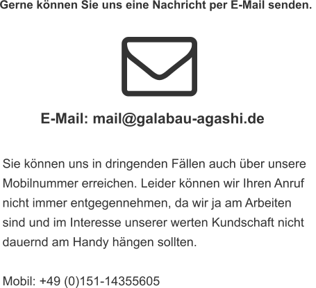 Gerne können Sie uns eine Nachricht per E-Mail senden.  Sie können uns in dringenden Fällen auch über unsere  Mobilnummer erreichen. Leider können wir Ihren Anruf  nicht immer entgegennehmen, da wir ja am Arbeiten  sind und im Interesse unserer werten Kundschaft nicht  dauernd am Handy hängen sollten.   Mobil: +49 (0)151-14355605 E-Mail: mail@galabau-agashi.de